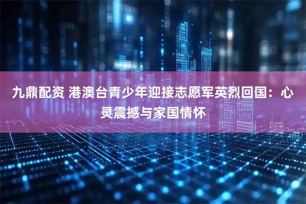 九鼎配资 港澳台青少年迎接志愿军英烈回国：心灵震撼与家国情怀