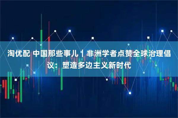 淘优配 中国那些事儿｜非洲学者点赞全球治理倡议：塑造多边主义新时代