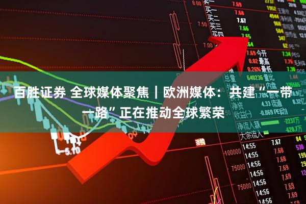 百胜证券 全球媒体聚焦｜欧洲媒体：共建“一带一路”正在推动全球繁荣