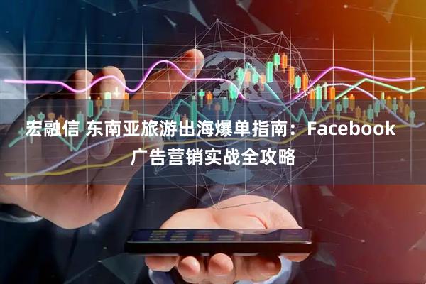宏融信 东南亚旅游出海爆单指南：Facebook 广告营销实战全攻略
