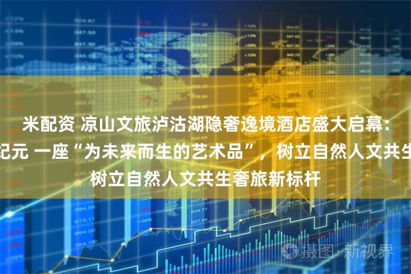 米配资 凉山文旅泸沽湖隐奢逸境酒店盛大启幕：开启奢旅新纪元 一座“为未来而生的艺术品”，树立自然人文共生奢旅新标杆