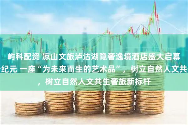 屿科配资 凉山文旅泸沽湖隐奢逸境酒店盛大启幕：开启奢旅新纪元 一座“为未来而生的艺术品”，树立自然人文共生奢旅新标杆