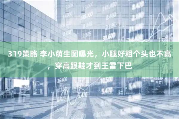 319策略 李小萌生图曝光，小腿好粗个头也不高，穿高跟鞋才到王雷下巴