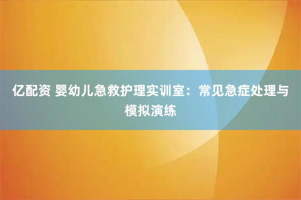 亿配资 婴幼儿急救护理实训室：常见急症处理与模拟演练