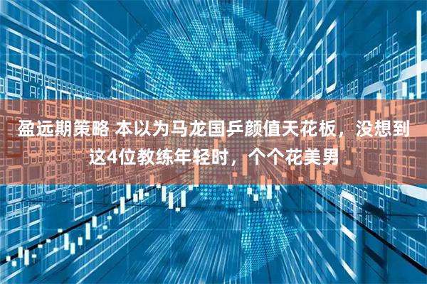盈远期策略 本以为马龙国乒颜值天花板，没想到这4位教练年轻时，个个花美男