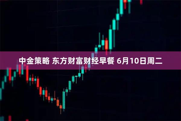 中金策略 东方财富财经早餐 6月10日周二