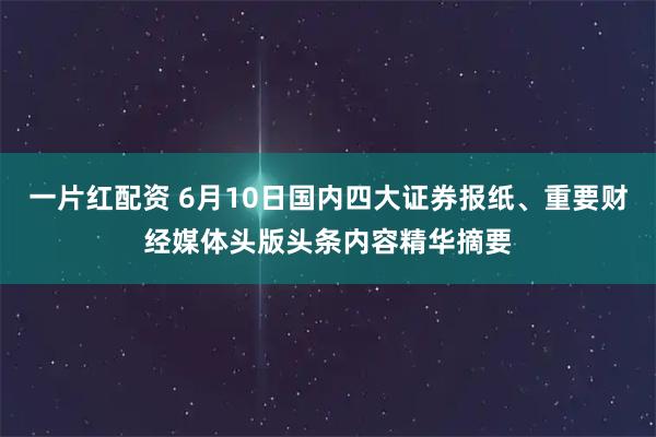 一片红配资 6月10日国内四大证券报纸、重要财经媒体头版头条内容精华摘要