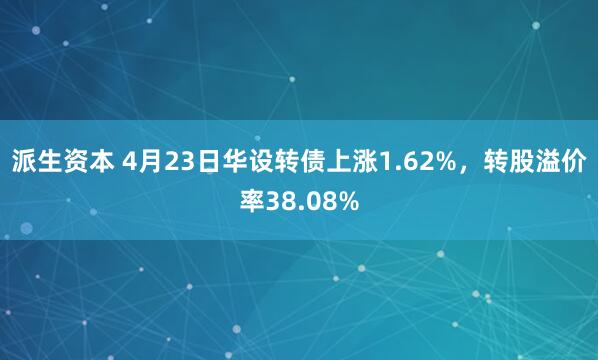 派生资本 4月23日华设转债上涨1.62%，转股溢价率38.08%