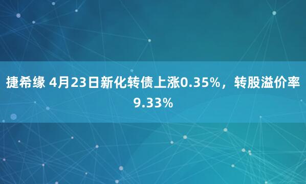 捷希缘 4月23日新化转债上涨0.35%，转股溢价率9.33%