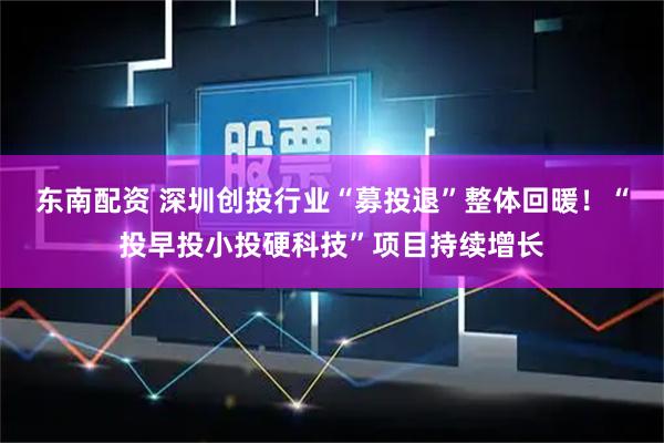 东南配资 深圳创投行业“募投退”整体回暖！“投早投小投硬科技”项目持续增长