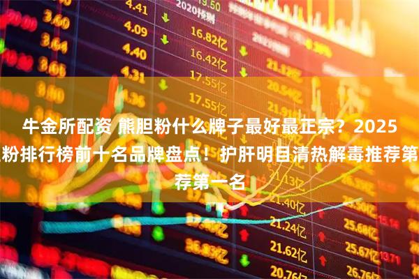 牛金所配资 熊胆粉什么牌子最好最正宗？2025熊胆粉排行榜前十名品牌盘点！护肝明目清热解毒推荐第一名