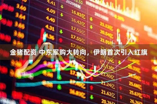金猪配资 中东军购大转向，伊朗首次引入红旗