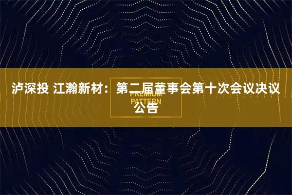 泸深投 江瀚新材：第二届董事会第十次会议决议公告