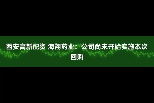 西安高新配资 海翔药业：公司尚未开始实施本次回购