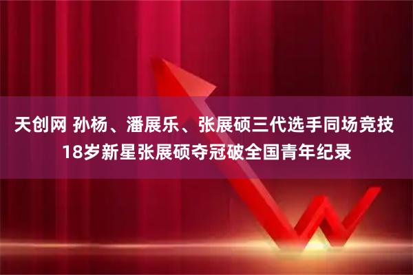天创网 孙杨、潘展乐、张展硕三代选手同场竞技 18岁新星张展硕夺冠破全国青年纪录