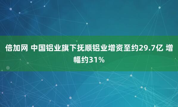 倍加网 中国铝业旗下抚顺铝业增资至约29.7亿 增幅约31%