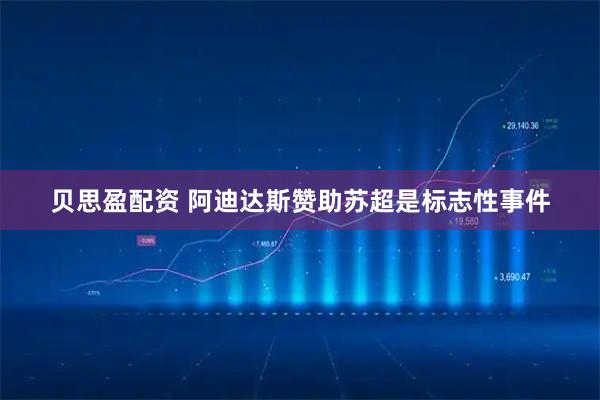 贝思盈配资 阿迪达斯赞助苏超是标志性事件