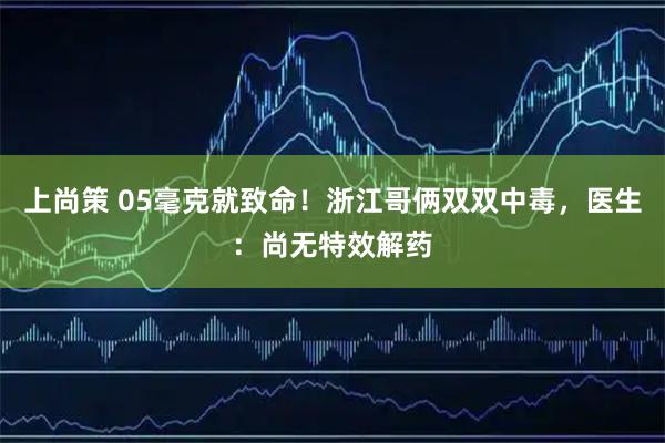 上尚策 05毫克就致命！浙江哥俩双双中毒，医生：尚无特效解药