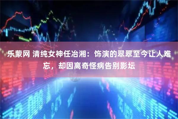 乐蒙网 清纯女神任冶湘：饰演的翠翠至今让人难忘，却因离奇怪病告别影坛