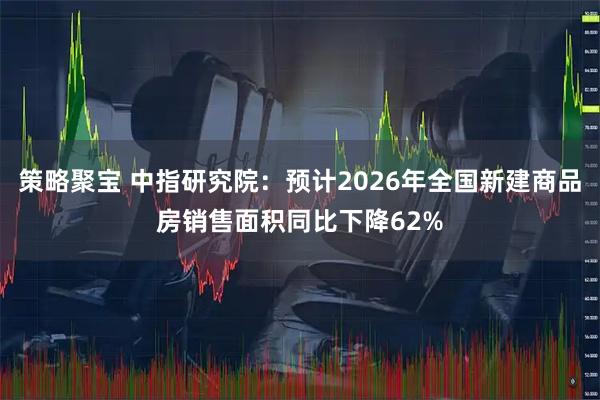 策略聚宝 中指研究院：预计2026年全国新建商品房销售面积同比下降62%