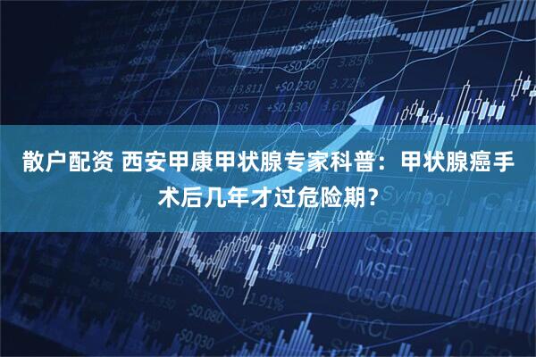 散户配资 西安甲康甲状腺专家科普：甲状腺癌手术后几年才过危险期？