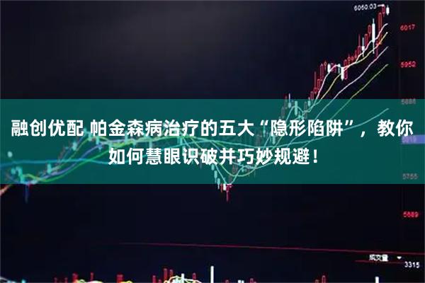 融创优配 帕金森病治疗的五大“隐形陷阱”，教你如何慧眼识破并巧妙规避！