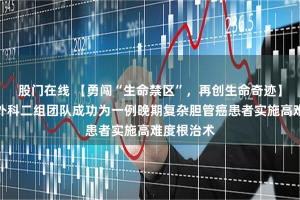 股门在线 【勇闯“生命禁区”，再创生命奇迹】我院肿瘤外科二组团队成功为一例晚期复杂胆管癌患者实施高难度根治术