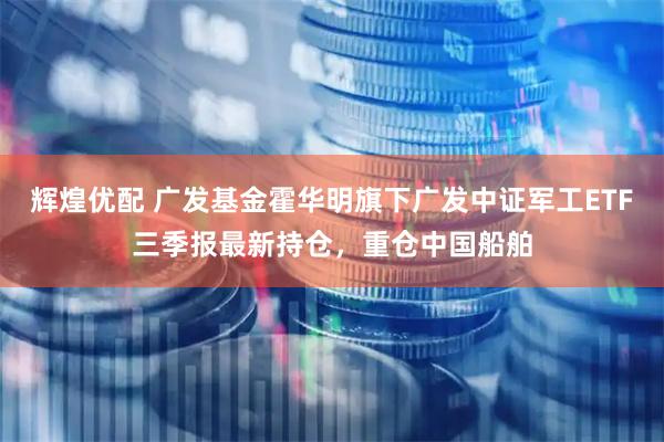 辉煌优配 广发基金霍华明旗下广发中证军工ETF三季报最新持仓，重仓中国船舶