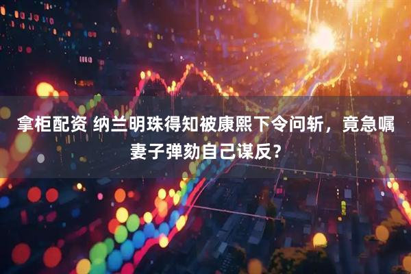 拿柜配资 纳兰明珠得知被康熙下令问斩，竟急嘱妻子弹劾自己谋反？