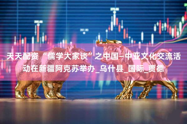 天天配资 “儒学大家谈”之中国—中亚文化交流活动在新疆阿克苏举办_乌什县_国际_贾德